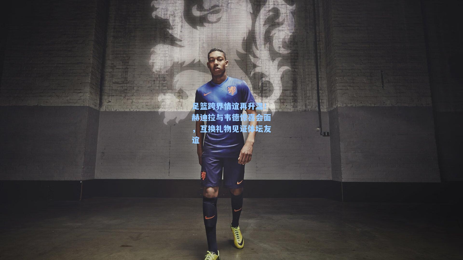 足篮跨界情谊再升温!赫迪拉与韦德惊喜会面,互换礼物见证体坛友谊