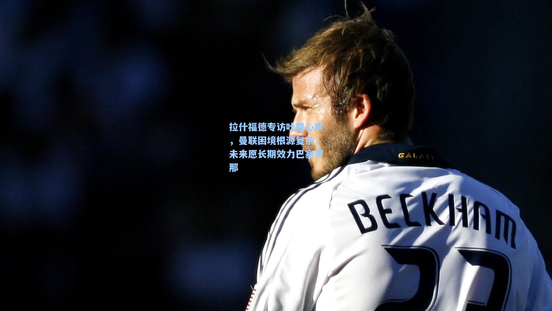 拉什福德专访吐露心声,曼联困境根源复杂,未来愿长期效力巴塞罗那